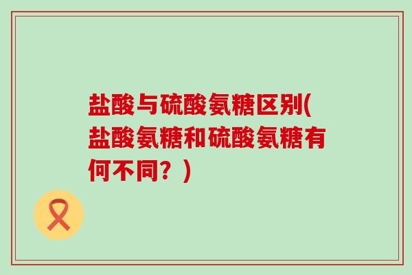 盐酸与硫酸氨糖区别(盐酸氨糖和硫酸氨糖有何不同？)