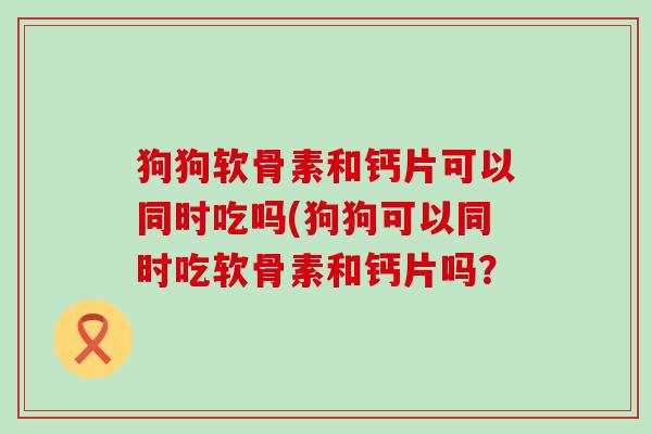 狗狗软骨素和钙片可以同时吃吗(狗狗可以同时吃软骨素和钙片吗？