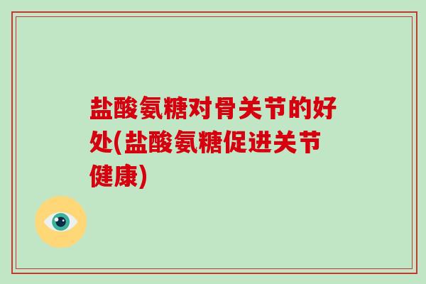 盐酸氨糖对骨关节的好处(盐酸氨糖促进关节健康)