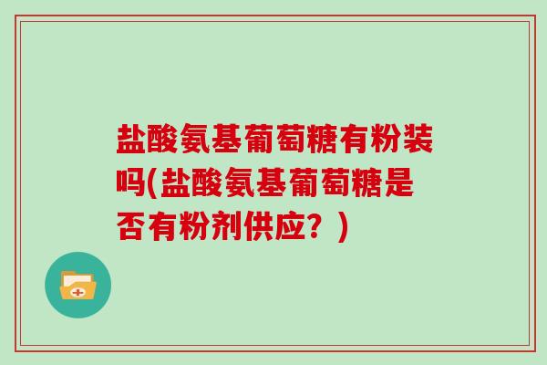 盐酸氨基葡萄糖有粉装吗(盐酸氨基葡萄糖是否有粉剂供应?) 盐酸氨基葡萄糖有粉装吗(盐酸氨基葡萄糖是否有粉剂供应?)