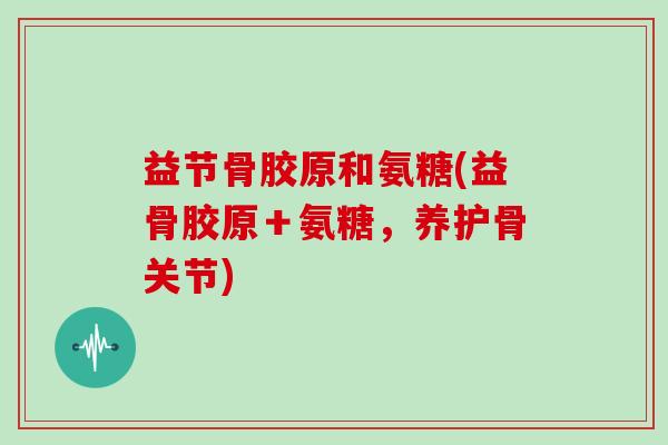 益节骨胶原和氨糖(益骨胶原＋氨糖，养护骨关节)