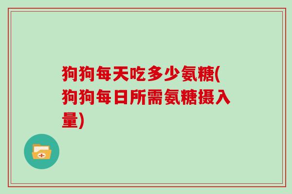 狗狗每天吃多少氨糖(狗狗每日所需氨糖摄入量) 狗狗每天吃多少氨糖(狗狗每日所需氨糖摄入量)