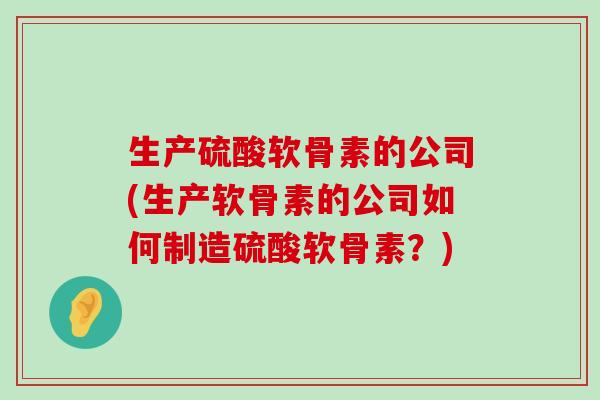 生产硫酸软骨素的公司(生产软骨素的公司如何制造硫酸软骨素？)