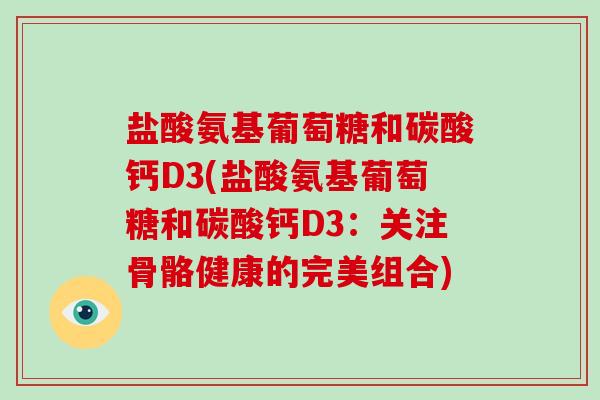 盐酸氨基葡萄糖和碳酸钙D3(盐酸氨基葡萄糖和碳酸钙D3：关注骨骼健康的完美组合)
