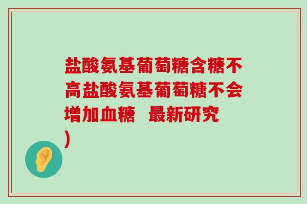 盐酸氨基葡萄糖含糖不高盐酸氨基葡萄糖不会增加 新研究) 盐酸氨基葡萄糖含糖不高盐酸氨基葡萄糖不会增加 新研究)
