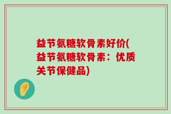 益节氨糖软骨素好价(益节氨糖软骨素:优质关节保健品) 益节氨糖软骨素好价(益节氨糖软骨素:优质关节保健品)