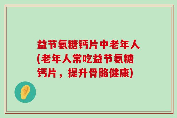 益节氨糖钙片中老年人(老年人常吃益节氨糖钙片，提升骨骼健康)