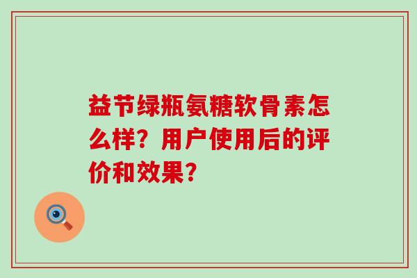 益节绿瓶氨糖软骨素怎么样?用户使用后的评价和效果? 益节绿瓶氨糖软骨素怎么样?用户使用后的评价和效果?