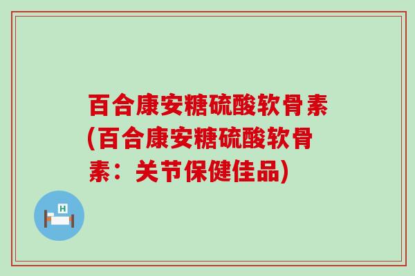 百合康安糖硫酸软骨素(百合康安糖硫酸软骨素:关节保健佳品) 百合康安糖硫酸软骨素(百合康安糖硫酸软骨素:关节保健佳品)