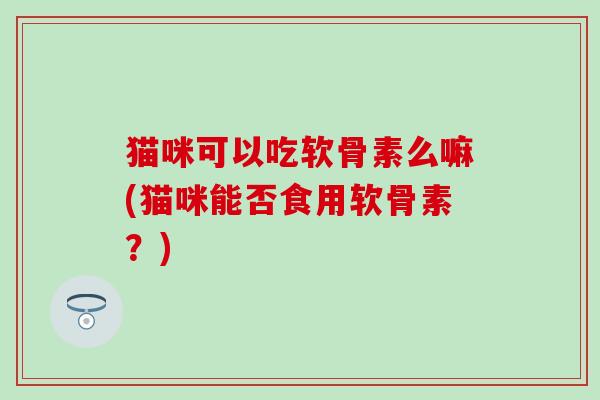 猫咪可以吃软骨素么嘛(猫咪能否食用软骨素？)