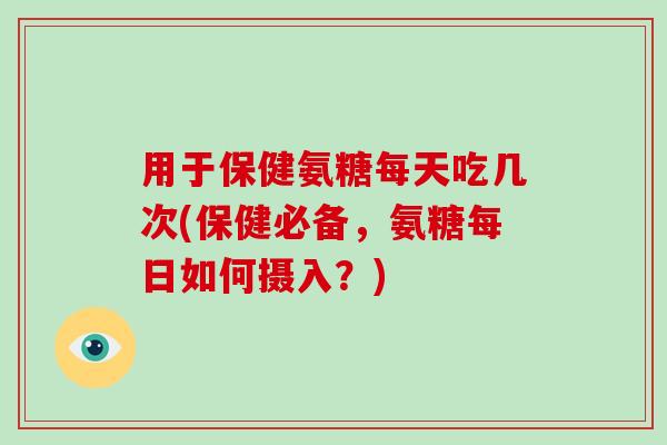 用于保健氨糖每天吃几次(保健必备，氨糖每日如何摄入？)