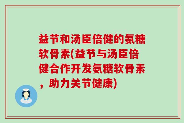 益节和汤臣倍健的氨糖软骨素(益节与汤臣倍健合作开发氨糖软骨素,助力关节健康) 益节和汤臣倍健的氨糖软骨素(益节与汤臣倍健合作开发氨糖软骨素,助力关节健康)