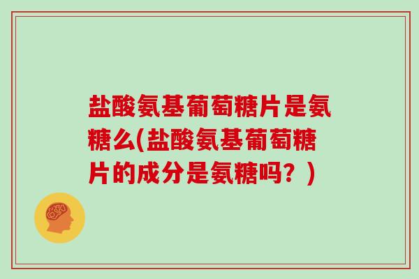 盐酸氨基葡萄糖片是氨糖么(盐酸氨基葡萄糖片的成分是氨糖吗？)