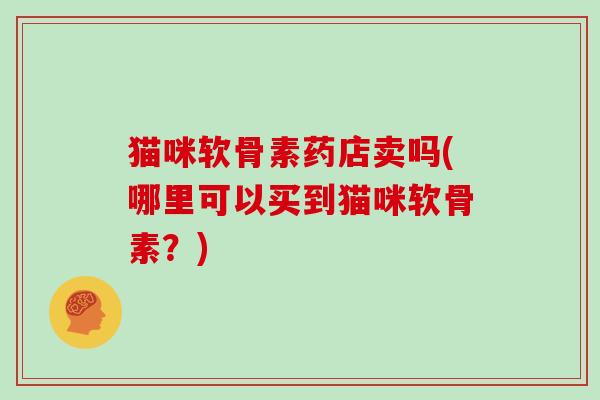 猫咪软骨素药店卖吗(哪里可以买到猫咪软骨素?) 猫咪软骨素药店卖吗(哪里可以买到猫咪软骨素?)