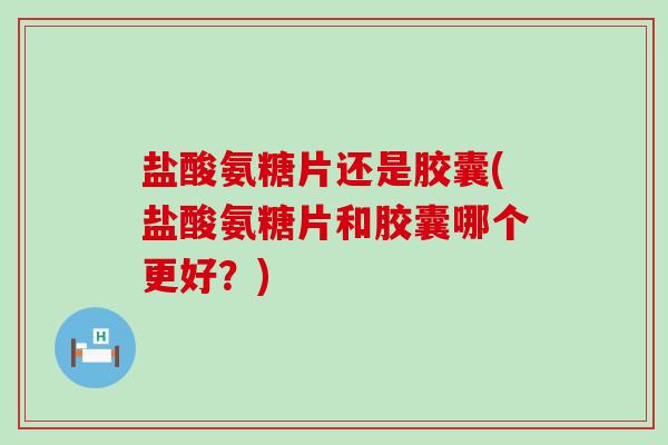 盐酸氨糖片还是胶囊(盐酸氨糖片和胶囊哪个更好？)