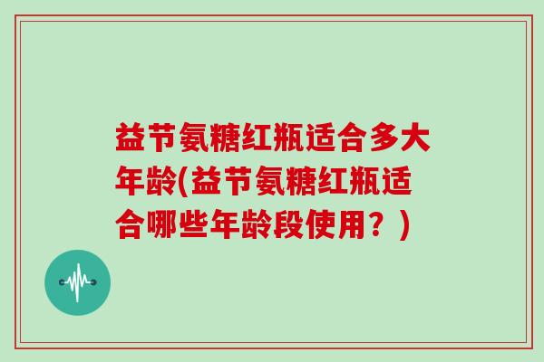 益节氨糖红瓶适合多大年龄(益节氨糖红瓶适合哪些年龄段使用?) 益节氨糖红瓶适合多大年龄(益节氨糖红瓶适合哪些年龄段使用?)