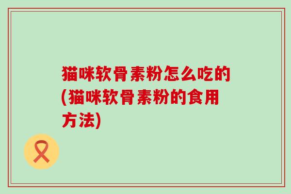 猫咪软骨素粉怎么吃的(猫咪软骨素粉的食用方法)