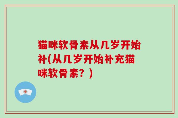 猫咪软骨素从几岁开始补(从几岁开始补充猫咪软骨素?) 猫咪软骨素从几岁开始补(从几岁开始补充猫咪软骨素?)