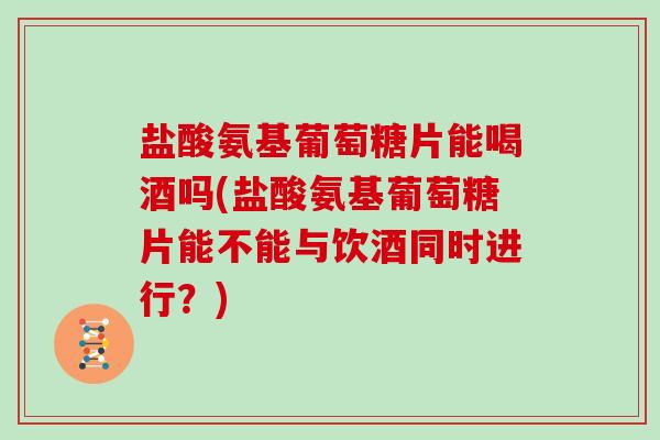 盐酸氨基葡萄糖片能喝酒吗(盐酸氨基葡萄糖片能不能与饮酒同时进行？)