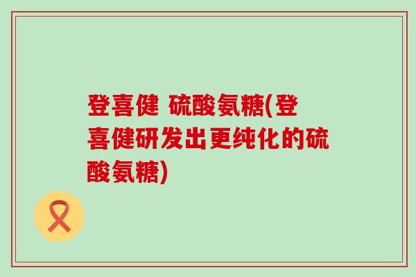 登喜健 硫酸氨糖(登喜健研发出更纯化的硫酸氨糖) 登喜健 硫酸氨糖(登喜健研发出更纯化的硫酸氨糖)
