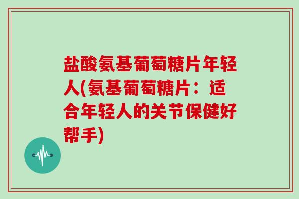 盐酸氨基葡萄糖片年轻人(氨基葡萄糖片:适合年轻人的关节保健好帮手) 盐酸氨基葡萄糖片年轻人(氨基葡萄糖片:适合年轻人的关节保健好帮手)