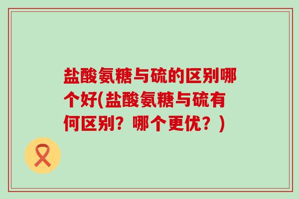 盐酸氨糖与硫的区别哪个好(盐酸氨糖与硫有何区别?哪个更优?) 盐酸氨糖与硫的区别哪个好(盐酸氨糖与硫有何区别?哪个更优?)
