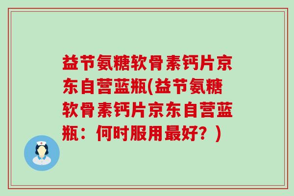 益节氨糖软骨素钙片京东自营蓝瓶(益节氨糖软骨素钙片京东自营蓝瓶:何时服用好?) 益节氨糖软骨素钙片京东自营蓝瓶(益节氨糖软骨素钙片京东自营蓝瓶:何时服用好?)