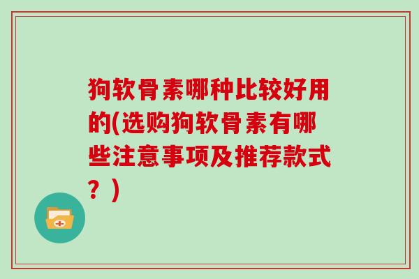 狗软骨素哪种比较好用的(选购狗软骨素有哪些注意事项及推荐款式？)