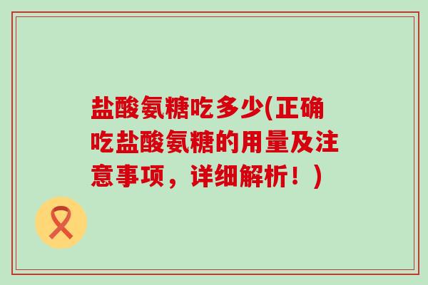 盐酸氨糖吃多少(正确吃盐酸氨糖的用量及注意事项,详细解析!) 盐酸氨糖吃多少(正确吃盐酸氨糖的用量及注意事项,详细解析!)