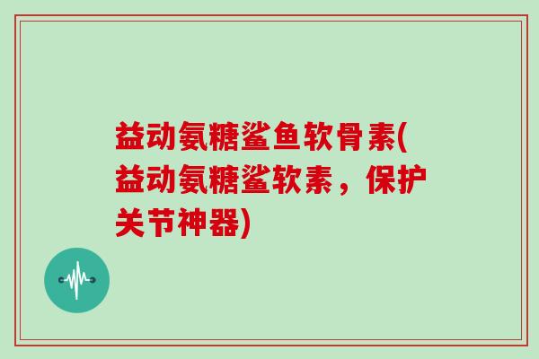 益动氨糖鲨鱼软骨素(益动氨糖鲨软素，保护关节神器)
