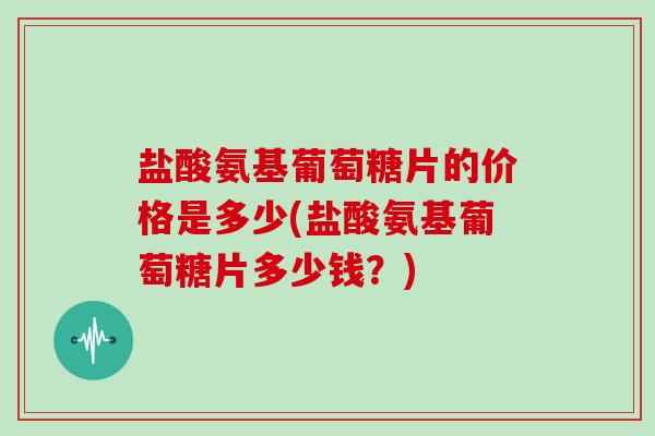 盐酸氨基葡萄糖片的价格是多少(盐酸氨基葡萄糖片多少钱?) 盐酸氨基葡萄糖片的价格是多少(盐酸氨基葡萄糖片多少钱?)
