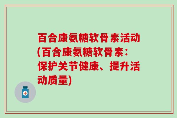 百合康氨糖软骨素活动(百合康氨糖软骨素:保护关节健康、提升活动质量) 百合康氨糖软骨素活动(百合康氨糖软骨素:保护关节健康、提升活动质量)