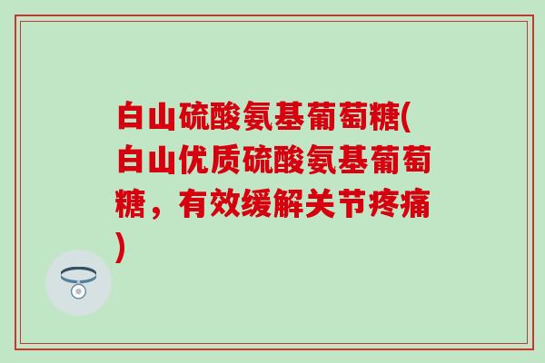 白山硫酸氨基葡萄糖(白山优质硫酸氨基葡萄糖，有效缓解关节)