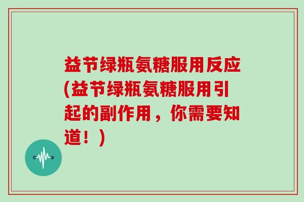 益节绿瓶氨糖服用反应(益节绿瓶氨糖服用引起的副作用,你需要知道!) 益节绿瓶氨糖服用反应(益节绿瓶氨糖服用引起的副作用,你需要知道!)