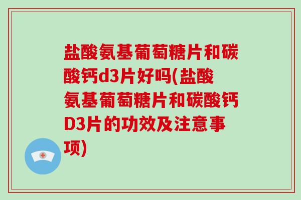 盐酸氨基葡萄糖片和碳酸钙d3片好吗(盐酸氨基葡萄糖片和碳酸钙D3片的功效及注意事项)