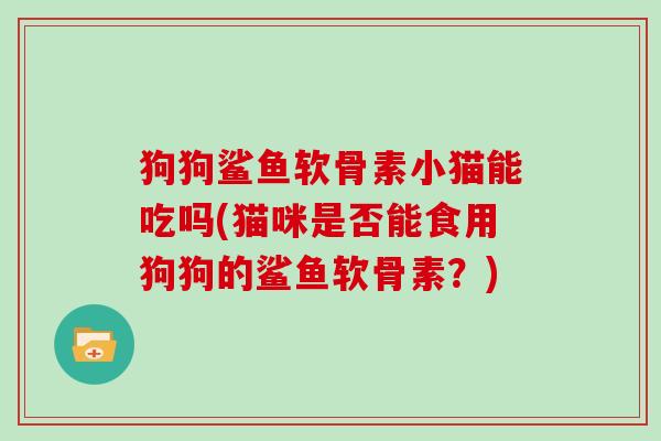 狗狗鲨鱼软骨素小猫能吃吗(猫咪是否能食用狗狗的鲨鱼软骨素?) 狗狗鲨鱼软骨素小猫能吃吗(猫咪是否能食用狗狗的鲨鱼软骨素?)