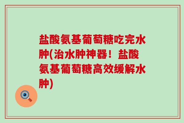 盐酸氨基葡萄糖吃完水肿(水肿神器!盐酸氨基葡萄糖高效缓解水肿) 盐酸氨基葡萄糖吃完水肿(水肿神器!盐酸氨基葡萄糖高效缓解水肿)