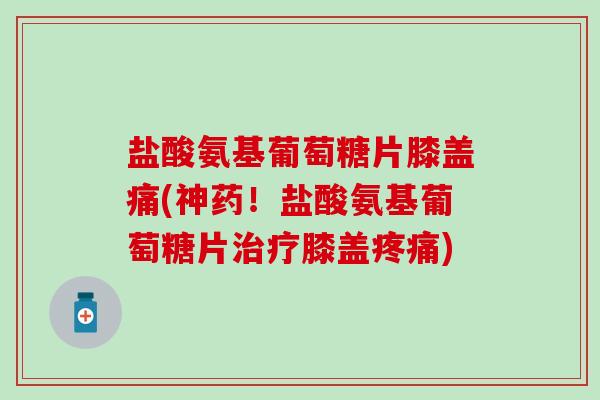 盐酸氨基葡萄糖片膝盖痛(神药!盐酸氨基葡萄糖片膝盖) 盐酸氨基葡萄糖片膝盖痛(神药!盐酸氨基葡萄糖片膝盖)
