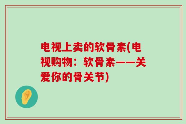 电视上卖的软骨素(电视购物:软骨素——关爱你的骨关节) 电视上卖的软骨素(电视购物:软骨素——关爱你的骨关节)