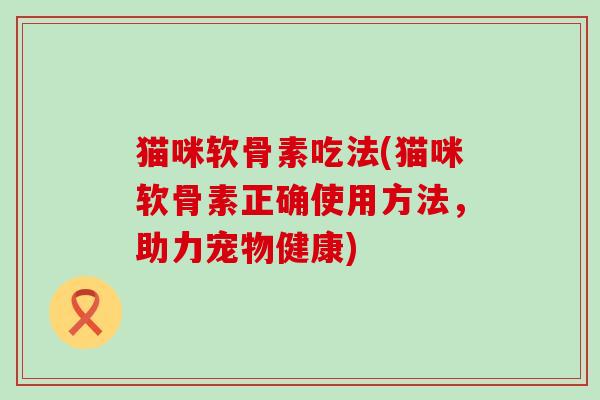 猫咪软骨素吃法(猫咪软骨素正确使用方法,助力宠物健康) 猫咪软骨素吃法(猫咪软骨素正确使用方法,助力宠物健康)
