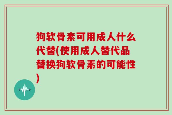 狗软骨素可用成人什么代替(使用成人替代品替换狗软骨素的可能性) 狗软骨素可用成人什么代替(使用成人替代品替换狗软骨素的可能性)