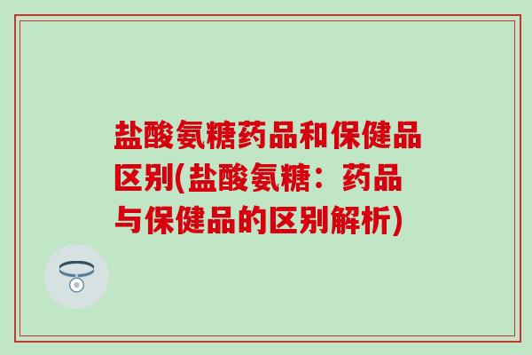 盐酸氨糖药品和保健品区别(盐酸氨糖:药品与保健品的区别解析) 盐酸氨糖药品和保健品区别(盐酸氨糖:药品与保健品的区别解析)