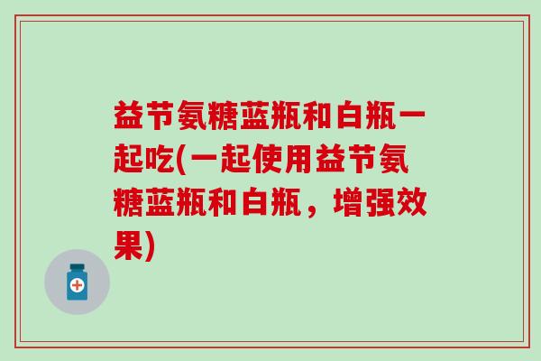 益节氨糖蓝瓶和白瓶一起吃(一起使用益节氨糖蓝瓶和白瓶，增强效果)