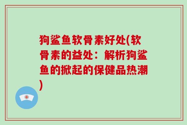 狗鲨鱼软骨素好处(软骨素的益处:解析狗鲨鱼的掀起的保健品热潮) 狗鲨鱼软骨素好处(软骨素的益处:解析狗鲨鱼的掀起的保健品热潮)