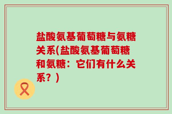 盐酸氨基葡萄糖与氨糖关系(盐酸氨基葡萄糖和氨糖:它们有什么关系?) 盐酸氨基葡萄糖与氨糖关系(盐酸氨基葡萄糖和氨糖:它们有什么关系?)