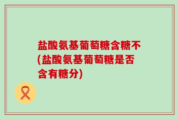 盐酸氨基葡萄糖含糖不(盐酸氨基葡萄糖是否含有糖分)