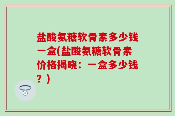 盐酸氨糖软骨素多少钱一盒(盐酸氨糖软骨素价格揭晓:一盒多少钱?) 盐酸氨糖软骨素多少钱一盒(盐酸氨糖软骨素价格揭晓:一盒多少钱?)