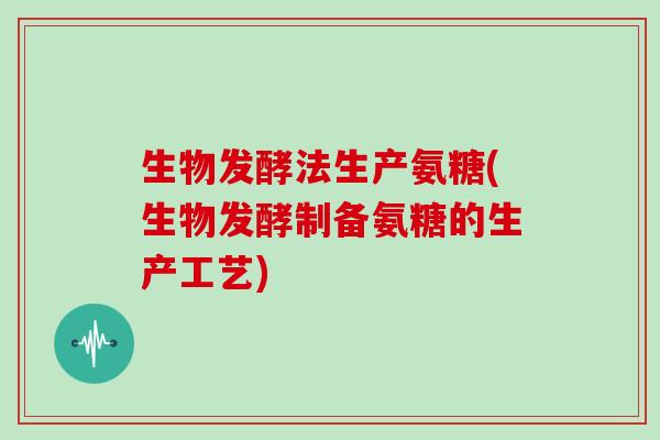 生物发酵法生产氨糖(生物发酵制备氨糖的生产工艺) 生物发酵法生产氨糖(生物发酵制备氨糖的生产工艺)