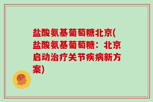 盐酸氨基葡萄糖北京(盐酸氨基葡萄糖:北京启动关节新方案) 盐酸氨基葡萄糖北京(盐酸氨基葡萄糖:北京启动关节新方案)