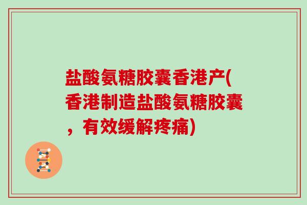 盐酸氨糖胶囊香港产(香港制造盐酸氨糖胶囊，有效缓解)